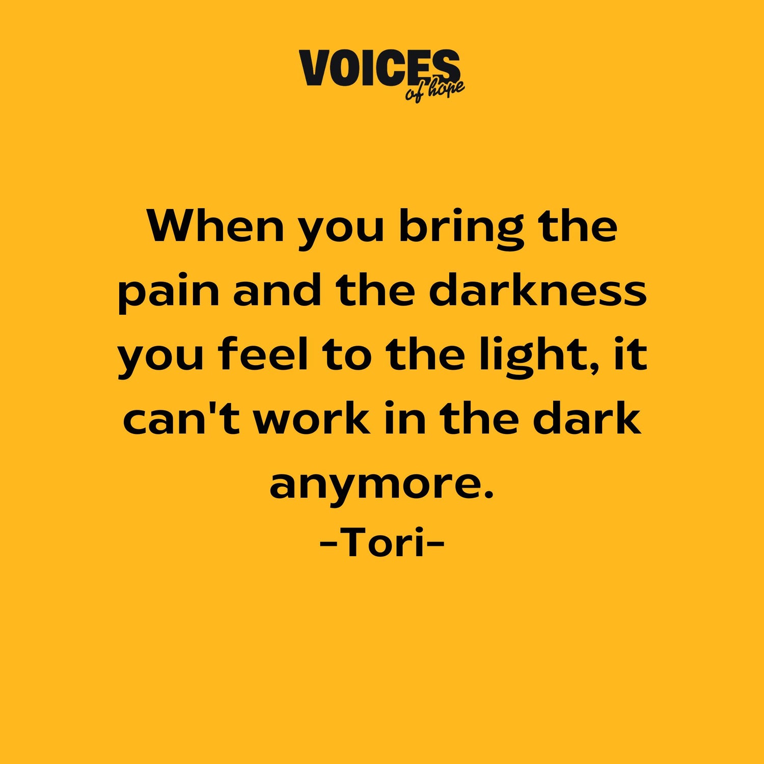 Yellow background with black writing that reads: "when you bring the pain and the darkness you feel to the light, it can't work in the dark anymore. Tori."
